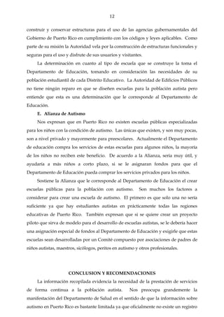 12

construir y conservar estructuras para el uso de las agencias gubernamentales del
Gobierno de Puerto Rico en cumplimiento con los códigos y leyes aplicables. Como
parte de su misión la Autoridad vela por la construcción de estructuras funcionales y
seguras para el uso y disfrute de sus usuarios y visitantes.
     La determinación en cuanto al tipo de escuela que se construye la toma el
Departamento de Educación, tomando en consideración las necesidades de su
población estudiantil de cada Distrito Educativo. La Autoridad de Edificios Públicos
no tiene ningún reparo en que se diseñen escuelas para la población autista pero
entiende que esta es una determinación que le corresponde al Departamento de
Educación.
     E. Alianza de Autismo
     Nos expresan que en Puerto Rico no existen escuelas públicas especializadas
para los niños con la condición de autismo. Las únicas que existen, y son muy pocas,
son a nivel privado y mayormente para preescolares. Actualmente el Departamento
de educación compra los servicios de estas escuelas para algunos niños, la mayoría
de los niños no reciben este beneficio. De acuerdo a la Alianza, sería muy útil, y
ayudaría a más niños a corto plazo, si se le asignaran fondos para que el
Departamento de Educación pueda comprar los servicios privados para los niños.
     Sostiene la Alianza que le corresponde al Departamento de Educación el crear
escuelas públicas para la población con autismo.          Son muchos los factores a
considerar para crear una escuela de autismo. El primero es que solo una no sería
suficiente ya que hay estudiantes autistas en prácticamente todas las regiones
educativas de Puerto Rico. También expresan que si se quiere crear un proyecto
piloto que sirva de modelo para el desarrollo de escuelas autistas, se le debería hacer
una asignación especial de fondos al Departamento de Educación y exigirle que estas
escuelas sean desarrolladas por un Comité compuesto por asociaciones de padres de
niños autistas, maestros, sicólogos, peritos en autismo y otros profesionales.




                     CONCLUSION Y RECOMENDACIONES
     La información recopilada evidencia la necesidad de la prestación de servicios
de forma continua a la población autista.            Nos preocupa grandemente la
manifestación del Departamento de Salud en el sentido de que la información sobre
autismo en Puerto Rico es bastante limitada ya que oficialmente no existe un registro
 