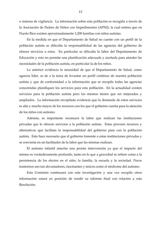 13

o sistema de vigilancia. La información sobre esta población es recogida a través de
la Asociación de Padres de Niños con Impedimentos (APNI), la cual estima que en
Puerto Rico existen aproximadamente 1,200 familias con niños autistas.
     En la medida en que el Departamento de Salud no cuente con un perfil de la
población autista se dificulta la responsabilidad de las agencias del gobierno de
ofrecer servicios a estos. En particular se dificulta la labor del Departamento de
Educación y esto no permite una planificación adecuada y acertada para atender las
necesidades de la población autista, en particular la de los niños.
     Lo anterior evidencia la necesidad de que el Departamento de Salud, como
agencia líder, se de a la tarea de levantar un perfil continuo de nuestra población
autista y que de conformidad a la información que se recopile todas las agencias
concernidas planifiquen los servicios para esta población. En la actualidad existen
servicios para la población autista pero los mismos tienen que ser mejorados y
ampliados. La información recopilada evidencia que la demanda de estos servicios
es alta y mucho mayor de los recursos con los que el gobierno cuenta para la atención
de los niños con autismo.
     Además, es importante reconocer la labor que realizan las instituciones
privadas que le ofrecen servicios a la población autista. Estas proveen recursos y
alternativas que facilitan la responsabilidad del gobierno para con la población
autista. Esto hace necesario que el gobierno fomente a estas instituciones privadas y
se convierta en un facilitador de la labor que las mismas realizan.
     El autismo infantil amerita una pronta intervención ya que el impacto del
mismo es verdaderamente profundo, tanto en lo que a gravedad se refiere como a la
persistencia de los efectos en el niño, la familia, la escuela y la sociedad. Pocos
trastornos son tan devastadores, fascinantes y únicos como el síndrome del autismo.
     Esta Comisión continuará con esta investigación y una vez recopile otros
información estará en posición de rendir su informe final con relación a esta
Resolución.
 