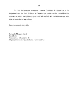 14

      Por los fundamentos expuestos, vuestra Comisión de Educación y de
Organizaciones sin Fines de Lucro y Cooperativas, previo estudio y consideración
someten su primer preliminar con relación a la R. de la C. 499 y solicitan de este Alto
Cuerpo la aprobación del mismo.


Respetuosamente sometido,




Bernardo Márquez García
Presidente
Comisión de Educación y de
Organizaciones sin Fines de Lucro y Cooperativas
 