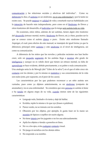 3

comunicación y las relaciones sociales y afectivas del individuo”.            Como su
definición lo dice, el autismo es un síndrome, no es una enfermedad y por lo tanto no
existe cura. Se puede mejorar su calidad de vida y enseñarle nuevas habilidades con
la intención de hacerlo más independiente, pero como en el Síndrome de Down y
otros trastornos del desarrollo, el individuo que lo tenga será autista toda su vida.
     En ocasiones, estos niños, además de ser autistas, tienen algún otro trastorno
del desarrollo (retraso mental, motriz, Síndrome de Down, etc.) o bien, pueden ser lo
que se conoce como el autista clásico o puro.           Existe otro síndrome llamado
Asperger, el cual, para efectos de este manual, se manejará de igual forma ya que la
diferencia principal entre autismo y este síndrome es el nivel de inteligencia, así
como su comunicación.
     A diferencia de los mitos que las novelas y películas recientes nos han hecho
creer, solo un pequeño segmento de los autistas llega a mostrar alto grado de
inteligencia y aunque no es válido decir que tienen un retraso mental, su falta de
aprendizaje se hace evidente, debido precisamente, a su pobre o nula comunicación.
Una analogía sería la de Mowgli (del “Libro de la selva”) en el que el niño crece sin
contacto con los demás y por lo mismo es instintivo y sus conocimientos de la vida
son nulos (esto, por supuesto, en el peor de los casos).
     Las características por las que podemos reconocer a un niño autista son
variadas, pues como ya dijimos anteriormente, es un síndrome (conjunto de
anomalías) y no es una enfermedad. Se considera que una persona es autista si tiene
o ha tenido en alguna etapa de su vida, cuando menos siete de las siguientes
características:
         •   Lenguaje nulo, limitado o lo tenía y dejó de hablar.
         •   Ecolalia, repite lo mismo o lo que oye (frases o palabras).
         •   Parece sordo, no se inmuta con los sonidos.
         •   Obsesión por los objetos, por ejemplo, le gusta traer en la mano un
             montón de lápices o cepillos sin razón alguna.
         •   No tiene interés por los juguetes o no los usa adecuadamente.
         •   Apila los objetos o tiende a ponerlos en línea.
         •   No ve a los ojos, evita cualquier contacto visual.
         •   No juega ni socializa con los demás niños.
         •   No responde a su nombre.
 