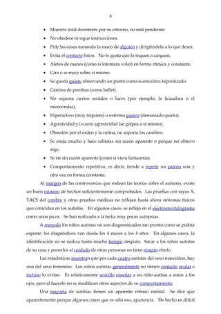 4


        •   Muestra total desinterés por su entorno, no está pendiente.
        •   No obedece ni sigue instrucciones.
        •   Pide las cosas tomando la mano de alguien y dirigiéndola a lo que desea.
        •   Evita el contacto físico. No le gusta que lo toquen o carguen.
        •   Aleteo de manos (como si intentara volar) en forma rítmica y constante.
        •   Gira o se mece sobre sí mismo.
        •   Se queda quieto observando un punto como si estuviera hipnotizado.
        •   Camina de puntitas (como ballet).
        •   No soporta ciertos sonidos o luces (por ejemplo, la licuadora o el
            microondas).
        •   Hiperactivo (muy inquieto) o extremo pasivo (demasiado quieto).
        •   Agresividad y/o auto agresividad (se golpea a sí mismo).
        •   Obsesión por el orden y la rutina, no soporta los cambios.
        •   Se enoja mucho y hace rabietas sin razón aparente o porque no obtuvo
            algo.
        •   Se ríe sin razón aparente (como si viera fantasmas).
        •   Comportamiento repetitivo, es decir, tiende a repetir un patrón una y
            otra vez en forma constante.
      Al margen de las controversias que rodean las teorías sobre el autismo, existe
un buen número de hechos suficientemente comprobados. Las pruebas con rayos X,
TACS del cerebro y otras pruebas médicas no reflejan hasta ahora síntomas físicos
que coincidan en los autistas. En algunos casos, se refleja en el electroencefalograma
como unos picos. Se han realizado a la fecha muy pocas autopsias.
      A menudo los niños autistas no son diagnosticados tan pronto como se podría
esperar: los diagnósticos van desde los 4 meses a los 4 años. En algunos casos, la
identificación no se realiza hasta mucho tiempo después. Sacar a los niños autistas
de su casa y ponerlos al cuidado de otras personas no tiene ningún efecto.
      Las estadísticas muestran que por cada cuatro autistas del sexo masculino, hay
una del sexo femenino. Los niños autistas generalmente no tienen contacto ocular e
incluso lo evitan. Es relativamente sencillo enseñar a un niño autista a mirar a los
ojos, pero al hacerlo no se modifican otros aspectos de su comportamiento
      Una mayoría de autistas tienen un aparente retraso mental.          Se dice que
aparentemente porque algunos creen que es sólo eso, apariencia. De hecho es difícil
 