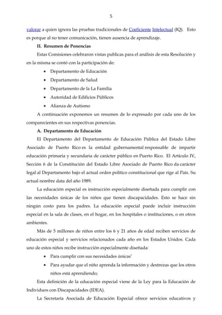 5

valorar a quien ignora las pruebas tradicionales de Coeficiente Intelectual (IQ). Esto
es porque al no tener comunicación, tienen ausencia de aprendizaje.
     II. Resumen de Ponencias
     Estas Comisiones celebraron vistas publicas para el análisis de esta Resolución y
en la misma se contó con la participación de:
         •   Departamento de Educación
         •   Departamento de Salud
         •   Departamento de la La Familia
         •   Autoridad de Edificios Públicos
         •   Alianza de Autismo
     A continuación exponemos un resumen de lo expresado por cada uno de los
comparecientes en sus respectivas ponencias.
     A. Departamento de Educación
     El Departamento del Departamento de Educación Pública del Estado Libre
Asociado de Puerto Rico es la entidad gubernamental responsable de impartir
educación primaria y secundaria de carácter público en Puerto Rico. El Artículo IV,
Sección 6 de la Constitución del Estado Libre Asociado de Puerto Rico da carácter
legal al Departamento bajo el actual orden político constitucional que rige al País. Su
actual nombre data del año 1989.
     La educación especial es instrucción especialmente diseñada para cumplir con
las necesidades únicas de los niños que tienen discapacidades. Esto se hace sin
ningún costo para los padres. La educación especial puede incluir instrucción
especial en la sala de clases, en el hogar, en los hospitales o instituciones, o en otros
ambientes.
     Más de 5 millones de niños entre los 6 y 21 años de edad reciben servicios de
educación especial y servicios relacionados cada año en los Estados Unidos. Cada
uno de estos niños recibe instrucción especialmente diseñada:
         •   Para cumplir con sus necesidades únicas’
         •   Para ayudar que el niño aprenda la información y destrezas que los otros
             niños está aprendiendo;
     Esta definición de la educación especial viene de la Ley para la Educación de
Individuos con Discapacidades (IDEA).
     La Secretaría Asociada de Educación Especial ofrece servicios educativos y
 
