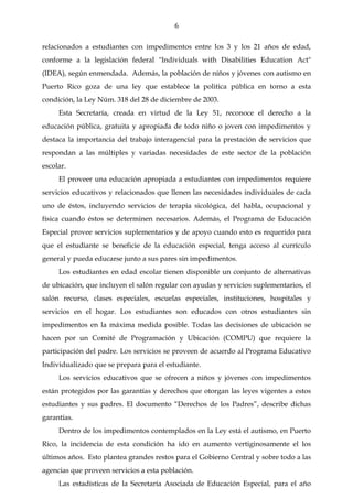 6

relacionados a estudiantes con impedimentos entre los 3 y los 21 años de edad,
conforme a la legislación federal "Individuals with Disabilities Education Act"
(IDEA), según enmendada. Además, la población de niños y jóvenes con autismo en
Puerto Rico goza de una ley que establece la politica pública en torno a esta
condición, la Ley Núm. 318 del 28 de diciembre de 2003.
     Esta Secretaría, creada en virtud de la Ley 51, reconoce el derecho a la
educación pública, gratuita y apropiada de todo niño o joven con impedimentos y
destaca la importancia del trabajo interagencial para la prestación de servicios que
respondan a las múltiples y variadas necesidades de este sector de la población
escolar.
     El proveer una educación apropiada a estudiantes con impedimentos requiere
servicios educativos y relacionados que llenen las necesidades individuales de cada
uno de éstos, incluyendo servicios de terapia sicológica, del habla, ocupacional y
física cuando éstos se determinen necesarios. Además, el Programa de Educación
Especial provee servicios suplementarios y de apoyo cuando esto es requerido para
que el estudiante se beneficie de la educación especial, tenga acceso al currículo
general y pueda educarse junto a sus pares sin impedimentos.
     Los estudiantes en edad escolar tienen disponible un conjunto de alternativas
de ubicación, que incluyen el salón regular con ayudas y servicios suplementarios, el
salón recurso, clases especiales, escuelas especiales, instituciones, hospitales y
servicios en el hogar. Los estudiantes son educados con otros estudiantes sin
impedimentos en la máxima medida posible. Todas las decisiones de ubicación se
hacen por un Comité de Programación y Ubicación (COMPU) que requiere la
participación del padre. Los servicios se proveen de acuerdo al Programa Educativo
Individualizado que se prepara para el estudiante.
     Los servicios educativos que se ofrecen a niños y jóvenes con impedimentos
están protegidos por las garantías y derechos que otorgan las leyes vigentes a estos
estudiantes y sus padres. El documento “Derechos de los Padres”, describe dichas
garantías.
     Dentro de los impedimentos contemplados en la Ley está el autismo, en Puerto
Rico, la incidencia de esta condición ha ido en aumento vertiginosamente el los
últimos años. Esto plantea grandes restos para el Gobierno Central y sobre todo a las
agencias que proveen servicios a esta población.
     Las estadísticas de la Secretaría Asociada de Educación Especial, para el año
 