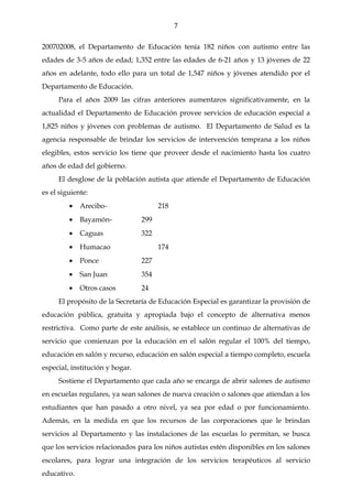 7

200702008, el Departamento de Educación tenía 182 niños con autismo entre las
edades de 3-5 años de edad; 1,352 entre las edades de 6-21 años y 13 jóvenes de 22
años en adelante, todo ello para un total de 1,547 niños y jóvenes atendido por el
Departamento de Educación.
     Para el años 2009 las cifras anteriores aumentaros significativamente, en la
actualidad el Departamento de Educación provee servicios de educación especial a
1,825 niños y jóvenes con problemas de autismo. El Departamento de Salud es la
agencia responsable de brindar los servicios de intervención temprana a los niños
elegibles, estos servicio los tiene que proveer desde el nacimiento hasta los cuatro
años de edad del gobierno.
     El desglose de la población autista que atiende el Departamento de Educación
es el siguiente:
         •   Arecibo-                  218
         •   Bayamón-            299
         •   Caguas              322
         •   Humacao                   174
         •   Ponce               227
         •   San Juan            354
         •   Otros casos         24
     El propósito de la Secretaría de Educación Especial es garantizar la provisión de
educación pública, gratuita y apropiada bajo el concepto de alternativa menos
restrictiva. Como parte de este análisis, se establece un continuo de alternativas de
servicio que comienzan por la educación en el salón regular el 100% del tiempo,
educación en salón y recurso, educación en salón especial a tiempo completo, escuela
especial, institución y hogar.
     Sostiene el Departamento que cada año se encarga de abrir salones de autismo
en escuelas regulares, ya sean salones de nueva creación o salones que atiendan a los
estudiantes que han pasado a otro nivel, ya sea por edad o por funcionamiento.
Además, en la medida en que los recursos de las corporaciones que le brindan
servicios al Departamento y las instalaciones de las escuelas lo permitan, se busca
que los servicios relacionados para los niños autistas estén disponibles en los salones
escolares, para lograr una integración de los servicios terapéuticos al servicio
educativo.
 