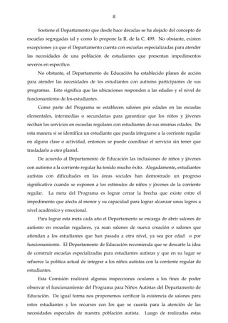 8

     Sostiene el Departamento que desde hace décadas se ha alejado del concepto de
escuelas segregadas tal y como lo propone la R. de la C. 499. No obstante, existen
excepciones ya que el Departamento cuenta con escuelas especializadas para atender
las necesidades de una población de estudiantes que presentan impedimentos
severos en específico.
     No obstante, el Departamento de Educación ha establecido planes de acción
para atender las necesidades de los estudiantes con autismo participantes de sus
programas. Esto significa que las ubicaciones responden a las edades y el nivel de
funcionamiento de los estudiantes.
     Como parte del Programa se establecen salones por edades en las escuelas
elementales, intermedias o secundarias para garantizar que los niños y jóvenes
reciban los servicios en escuelas regulares con estudiantes de sus mismas edades. De
esta manera si se identifica un estudiante que pueda integrarse a la corriente regular
en alguna clase o actividad, entonces se puede coordinar el servicio sin tener que
trasladarlo a otro plantel.
     De acuerdo al Departamento de Educación las inclusiones de niños y jóvenes
con autismo a la corriente regular ha tenido mucho éxito. Alegadamente, estudiantes
autistas con dificultades en las áreas sociales han demostrado un progreso
significativo cuando se exponen a los estímulos de niños y jóvenes de la corriente
regular.   La meta del Programa es lograr cerrar la brecha que existe entre el
impedimento que afecta al menor y su capacidad para lograr alcanzar unos logros a
nivel académico y emocional.
     Para lograr esta meta cada año el Departamento se encarga de abrir salones de
autismo en escuelas regulares, ya sean salones de nueva creación o salones que
atiendan a los estudiantes que han pasado a otro nivel, ya sea por edad o por
funcionamiento. El Departamento de Educación recomienda que se descarte la idea
de construir escuelas especializadas para estudiantes autistas y que en su lugar se
refuerce la política actual de integrar a los niños autistas con la corriente regular de
estudiantes.
     Esta Comisión realizará algunas inspecciones oculares a los fines de poder
observar el funcionamiento del Programa para Niños Autistas del Departamento de
Educación. De igual forma nos proponemos verificar la existencia de salones para
estos estudiantes y los recursos con los que se cuenta para la atención de las
necesidades especiales de nuestra población autista.       Luego de realizadas estas
 