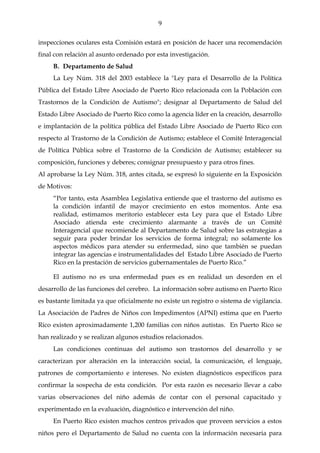 9

inspecciones oculares esta Comisión estará en posición de hacer una recomendación
final con relación al asunto ordenado por esta investigación.
     B. Departamento de Salud
     La Ley Núm. 318 del 2003 establece la "Ley para el Desarrollo de la Política
Pública del Estado Libre Asociado de Puerto Rico relacionada con la Población con
Trastornos de la Condición de Autismo"; designar al Departamento de Salud del
Estado Libre Asociado de Puerto Rico como la agencia líder en la creación, desarrollo
e implantación de la política pública del Estado Libre Asociado de Puerto Rico con
respecto al Trastorno de la Condición de Autismo; establece el Comité Interagencial
de Política Pública sobre el Trastorno de la Condición de Autismo; establecer su
composición, funciones y deberes; consignar presupuesto y para otros fines.
Al aprobarse la Ley Núm. 318, antes citada, se expresó lo siguiente en la Exposición
de Motivos:
     “Por tanto, esta Asamblea Legislativa entiende que el trastorno del autismo es
     la condición infantil de mayor crecimiento en estos momentos. Ante esa
     realidad, estimamos meritorio establecer esta Ley para que el Estado Libre
     Asociado atienda este crecimiento alarmante a través de un Comité
     Interagencial que recomiende al Departamento de Salud sobre las estrategias a
     seguir para poder brindar los servicios de forma integral; no solamente los
     aspectos médicos para atender su enfermedad, sino que también se puedan
     integrar las agencias e instrumentalidades del Estado Libre Asociado de Puerto
     Rico en la prestación de servicios gubernamentales de Puerto Rico.”

     El autismo no es una enfermedad pues es en realidad un desorden en el
desarrollo de las funciones del cerebro. La información sobre autismo en Puerto Rico
es bastante limitada ya que oficialmente no existe un registro o sistema de vigilancia.
La Asociación de Padres de Niños con Impedimentos (APNI) estima que en Puerto
Rico existen aproximadamente 1,200 familias con niños autistas. En Puerto Rico se
han realizado y se realizan algunos estudios relacionados.
     Las condiciones continuas del autismo son trastornos del desarrollo y se
caracterizan por alteración en la interacción social, la comunicación, el lenguaje,
patrones de comportamiento e intereses. No existen diagnósticos específicos para
confirmar la sospecha de esta condición. Por esta razón es necesario llevar a cabo
varias observaciones del niño además de contar con el personal capacitado y
experimentado en la evaluación, diagnóstico e intervención del niño.
     En Puerto Rico existen muchos centros privados que proveen servicios a estos
niños pero el Departamento de Salud no cuenta con la información necesaria para
 