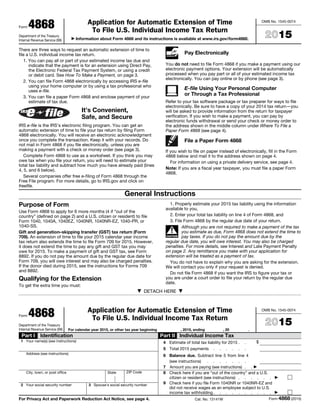 Form 4868
Department of the Treasury
Internal Revenue Service (99)
Application for Automatic Extension of Time
To File U.S. Individual Income Tax Return
▶ Information about Form 4868 and its instructions is available at www.irs.gov/form4868.
OMB No. 1545-0074
2015
There are three ways to request an automatic extension of time to
file a U.S. individual income tax return.
1. You can pay all or part of your estimated income tax due and
indicate that the payment is for an extension using Direct Pay,
the Electronic Federal Tax Payment System, or using a credit
or debit card. See How To Make a Payment, on page 3.
2. You can file Form 4868 electronically by accessing IRS e-file
using your home computer or by using a tax professional who
uses e-file.
3. You can file a paper Form 4868 and enclose payment of your
estimate of tax due.
It’s Convenient,
Safe, and Secure
IRS e-file is the IRS’s electronic filing program. You can get an
automatic extension of time to file your tax return by filing Form
4868 electronically. You will receive an electronic acknowledgment
once you complete the transaction. Keep it with your records. Do
not mail in Form 4868 if you file electronically, unless you are
making a payment with a check or money order (see page 3).
Complete Form 4868 to use as a worksheet. If you think you may
owe tax when you file your return, you will need to estimate your
total tax liability and subtract how much you have already paid (lines
4, 5, and 6 below).
Several companies offer free e-filing of Form 4868 through the
Free File program. For more details, go to IRS.gov and click on
freefile.
Pay Electronically
You do not need to file Form 4868 if you make a payment using our
electronic payment options. Your extension will be automatically
processed when you pay part or all of your estimated income tax
electronically. You can pay online or by phone (see page 3).
E-file Using Your Personal Computer
or Through a Tax Professional
Refer to your tax software package or tax preparer for ways to file
electronically. Be sure to have a copy of your 2014 tax return—you
will be asked to provide information from the return for taxpayer
verification. If you wish to make a payment, you can pay by
electronic funds withdrawal or send your check or money order to
the address shown in the middle column under Where To File a
Paper Form 4868 (see page 4).
File a Paper Form 4868
If you wish to file on paper instead of electronically, fill in the Form
4868 below and mail it to the address shown on page 4.
For information on using a private delivery service, see page 4.
Note: If you are a fiscal year taxpayer, you must file a paper Form
4868.
General Instructions
Purpose of Form
Use Form 4868 to apply for 6 more months (4 if “out of the
country” (defined on page 2) and a U.S. citizen or resident) to file
Form 1040, 1040A, 1040EZ, 1040NR, 1040NR-EZ, 1040-PR, or
1040-SS.
Gift and generation–skipping transfer (GST) tax return (Form
709). An extension of time to file your 2015 calendar year income
tax return also extends the time to file Form 709 for 2015. However,
it does not extend the time to pay any gift and GST tax you may
owe for 2015. To make a payment of gift and GST tax, see Form
8892. If you do not pay the amount due by the regular due date for
Form 709, you will owe interest and may also be charged penalties.
If the donor died during 2015, see the instructions for Forms 709
and 8892.
Qualifying for the Extension
To get the extra time you must:
1. Properly estimate your 2015 tax liability using the information
available to you,
2. Enter your total tax liability on line 4 of Form 4868, and
3. File Form 4868 by the regular due date of your return.
▲!
CAUTION
Although you are not required to make a payment of the tax
you estimate as due, Form 4868 does not extend the time to
pay taxes. If you do not pay the amount due by the
regular due date, you will owe interest. You may also be charged
penalties. For more details, see Interest and Late Payment Penalty
on page 2. Any remittance you make with your application for
extension will be treated as a payment of tax.
You do not have to explain why you are asking for the extension.
We will contact you only if your request is denied.
Do not file Form 4868 if you want the IRS to figure your tax or
you are under a court order to file your return by the regular due
date.
▼ DETACH HERE ▼
Form 4868
Department of the Treasury
Internal Revenue Service (99)
Application for Automatic Extension of Time
To File U.S. Individual Income Tax Return
For calendar year 2015, or other tax year beginning , 2015, ending , 20 .
OMB No. 1545-0074
2015
Part I Identification
1 Your name(s) (see instructions)
Address (see instructions)
City, town, or post office State ZIP Code
2 Your social security number 3 Spouse's social security number
Part II Individual Income Tax
4 Estimate of total tax liability for 2015 . . $
5 Total 2015 payments . . . . . .
6 Balance due. Subtract line 5 from line 4
(see instructions) . . . . . . .
7 Amount you are paying (see instructions) . . ▶
8 Check here if you are “out of the country” and a U.S.
citizen or resident (see instructions) . . . . . . ▶
9 Check here if you file Form 1040NR or 1040NR-EZ and
did not receive wages as an employee subject to U.S.
income tax withholding. . . . . . . . . . ▶
For Privacy Act and Paperwork Reduction Act Notice, see page 4. Cat. No. 13141W Form 4868 (2015)
 