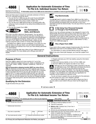 Form 4868
Department of the Treasury
Internal Revenue Service (99)
Application for Automatic Extension of Time
To File U.S. Individual Income Tax Return
Information about Form 4868 and its instructions is available at www.irs.gov/form4868.
OMB No. 1545-0074
2013
There are three ways to request an automatic extension of time to
file a U.S. individual income tax return.
1. You can file Form 4868 and pay all or part of your estimated
income tax due using the Electronic Federal Tax Payment
System (EFTPS) or by using a credit or debit card.
2. You can file Form 4868 electronically by accessing IRS e-file
using your home computer or by using a tax professional who
uses e-file.
3. You can file a paper Form 4868.
It’s Convenient,
Safe, and Secure
IRS e-file is the IRS’s electronic filing program. You can get an
automatic extension of time to file your tax return by filing Form
4868 electronically. You will receive an electronic acknowledgment
once you complete the transaction. Keep it with your records. Do
not mail in Form 4868 if you file electronically, unless you are
making a payment with a check or money order (see page 3).
Complete Form 4868 to use as a worksheet. If you think you may
owe tax when you file your return, you will need to estimate your
total tax liability and subtract how much you have already paid (lines
4, 5, and 6 below).
Several companies offer free e-filing of Form 4868 through the
Free File program. For more details, go to IRS.gov and click on
freefile.
Pay Electronically
You do not need to submit a paper Form 4868 if you file it with a
payment using our electronic payment options. Your extension will
be automatically processed when you pay part or all of your
estimated income tax electronically. You can pay online or by phone
(see page 3).
E-file Using Your Personal Computer
or Through a Tax Professional
Refer to your tax software package or tax preparer for ways to file
electronically. Be sure to have a copy of your 2012 tax return—you
will be asked to provide information from the return for taxpayer
verification. If you wish to make a payment, you can pay by
electronic funds withdrawal or send your check or money order to
the address shown in the middle column under Where To File a
Paper Form 4868 (see page 4).
File a Paper Form 4868
If you wish to file on paper instead of electronically, fill in the Form
4868 below and mail it to the address shown on page 4.
For information on using a private delivery service, see page 4.
Note. If you are a fiscal year taxpayer, you must file a paper Form
4868.
General Instructions
Purpose of Form
Use Form 4868 to apply for 6 more months (4 if “out of the
country” (defined on page 2) and a U.S. citizen or resident) to file
Form 1040, 1040A, 1040EZ, 1040NR, 1040NR-EZ, 1040-PR, or
1040-SS.
Gift and generation–skipping transfer (GST) tax return (Form
709). An extension of time to file your 2013 calendar year income
tax return also extends the time to file Form 709 for 2013. However,
it does not extend the time to pay any gift and GST tax you may
owe for 2013. To make a payment of gift and GST tax, see Form
8892. If you do not pay the amount due by the regular due date for
Form 709, you will owe interest and may also be charged penalties.
If the donor died during 2013, see the instructions for Forms 709
and 8892.
Qualifying for the Extension
To get the extra time you must:
1. Properly estimate your 2013 tax liability using the information
available to you,
2. Enter your total tax liability on line 4 of Form 4868, and
3. File Form 4868 by the regular due date of your return.
!
CAUTION
Although you are not required to make a payment of the tax
you estimate as due, Form 4868 does not extend the time to
pay taxes. If you do not pay the amount due by the
regular due date, you will owe interest. You may also be charged
penalties. For more details, see Interest and Late Payment Penalty
on page 2. Any remittance you make with your application for
extension will be treated as a payment of tax.
You do not have to explain why you are asking for the extension.
We will contact you only if your request is denied.
Do not file Form 4868 if you want the IRS to figure your tax or
you are under a court order to file your return by the regular due
date.
DETACH HERE
Form 4868
Department of the Treasury
Internal Revenue Service (99)
Application for Automatic Extension of Time
To File U.S. Individual Income Tax Return
For calendar year 2013, or other tax year beginning , 2013, ending , 20 .
OMB No. 1545-0074
2013
Part I Identification
1 Your name(s) (see instructions)
Address (see instructions)
City, town, or post office State ZIP Code
2 Your social security number 3 Spouse's social security number
Part II Individual Income Tax
4 Estimate of total tax liability for 2013 . . $
5 Total 2013 payments . . . . . .
6 Balance due. Subtract line 5 from line 4
(see instructions) . . . . . . .
7 Amount you are paying (see instructions)....
8 Check here if you are “out of the country” and a U.S.
citizen or resident (see instructions) . . . . . .
9 Check here if you file Form 1040NR or 1040NR-EZ and
did not receive wages as an employee subject to U.S.
income tax withholding. . . . . . . . . .
For Privacy Act and Paperwork Reduction Act Notice, see page 4. Cat. No. 13141W Form 4868 (2013)
 