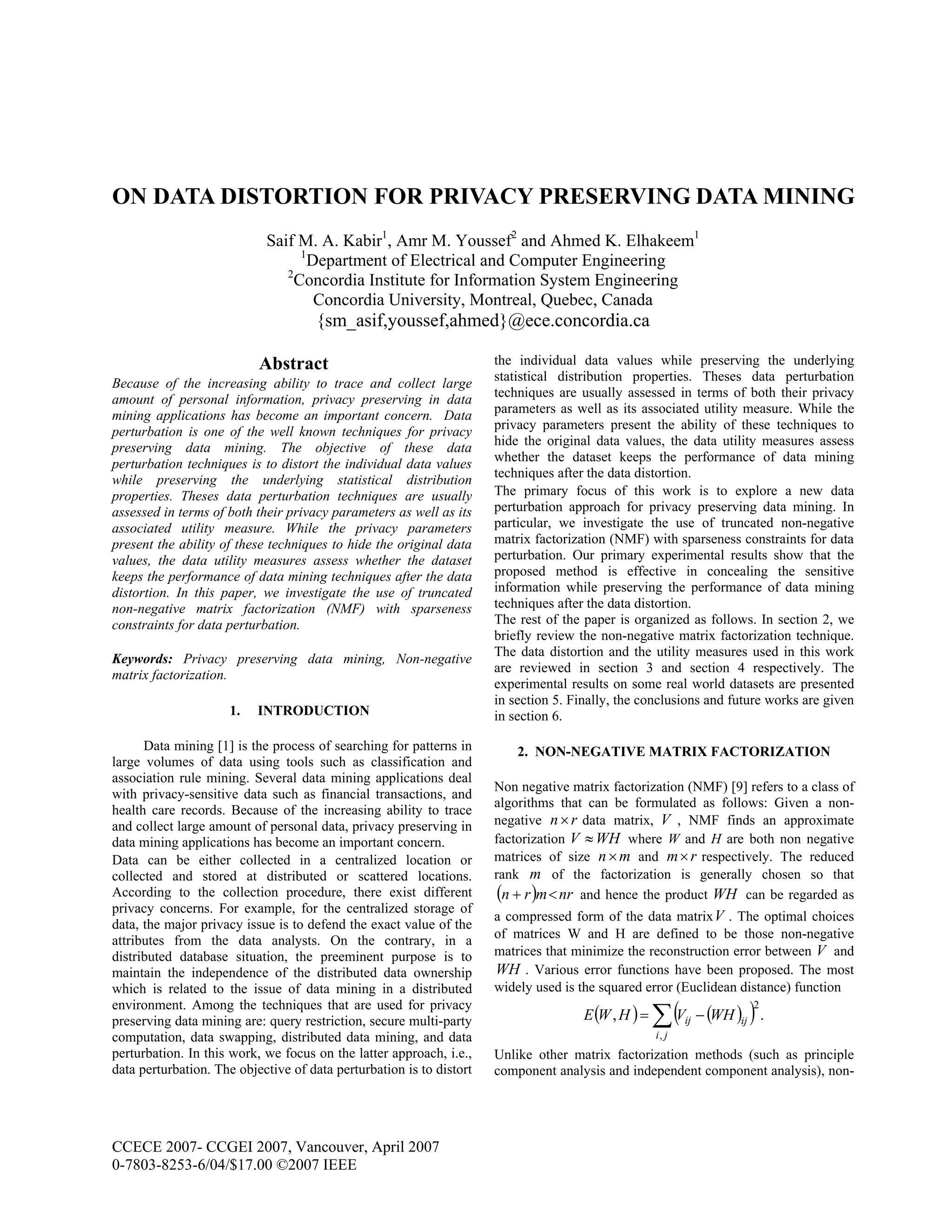 CCECE 2007- CCGEI 2007, Vancouver, April 2007
0-7803-8253-6/04/$17.00 ©2007 IEEE
ON DATA DISTORTION FOR PRIVACY PRESERVING DATA MINING
Saif M. A. Kabir1
, Amr M. Youssef2
and Ahmed K. Elhakeem1
1
Department of Electrical and Computer Engineering
2
Concordia Institute for Information System Engineering
Concordia University, Montreal, Quebec, Canada
{sm_asif,youssef,ahmed}@ece.concordia.ca
Abstract
Because of the increasing ability to trace and collect large
amount of personal information, privacy preserving in data
mining applications has become an important concern. Data
perturbation is one of the well known techniques for privacy
preserving data mining. The objective of these data
perturbation techniques is to distort the individual data values
while preserving the underlying statistical distribution
properties. Theses data perturbation techniques are usually
assessed in terms of both their privacy parameters as well as its
associated utility measure. While the privacy parameters
present the ability of these techniques to hide the original data
values, the data utility measures assess whether the dataset
keeps the performance of data mining techniques after the data
distortion. In this paper, we investigate the use of truncated
non-negative matrix factorization (NMF) with sparseness
constraints for data perturbation.
Keywords: Privacy preserving data mining, Non-negative
matrix factorization.
1. INTRODUCTION
Data mining [1] is the process of searching for patterns in
large volumes of data using tools such as classification and
association rule mining. Several data mining applications deal
with privacy-sensitive data such as financial transactions, and
health care records. Because of the increasing ability to trace
and collect large amount of personal data, privacy preserving in
data mining applications has become an important concern.
Data can be either collected in a centralized location or
collected and stored at distributed or scattered locations.
According to the collection procedure, there exist different
privacy concerns. For example, for the centralized storage of
data, the major privacy issue is to defend the exact value of the
attributes from the data analysts. On the contrary, in a
distributed database situation, the preeminent purpose is to
maintain the independence of the distributed data ownership
which is related to the issue of data mining in a distributed
environment. Among the techniques that are used for privacy
preserving data mining are: query restriction, secure multi-party
computation, data swapping, distributed data mining, and data
perturbation. In this work, we focus on the latter approach, i.e.,
data perturbation. The objective of data perturbation is to distort
the individual data values while preserving the underlying
statistical distribution properties. Theses data perturbation
techniques are usually assessed in terms of both their privacy
parameters as well as its associated utility measure. While the
privacy parameters present the ability of these techniques to
hide the original data values, the data utility measures assess
whether the dataset keeps the performance of data mining
techniques after the data distortion.
The primary focus of this work is to explore a new data
perturbation approach for privacy preserving data mining. In
particular, we investigate the use of truncated non-negative
matrix factorization (NMF) with sparseness constraints for data
perturbation. Our primary experimental results show that the
proposed method is effective in concealing the sensitive
information while preserving the performance of data mining
techniques after the data distortion.
The rest of the paper is organized as follows. In section 2, we
briefly review the non-negative matrix factorization technique.
The data distortion and the utility measures used in this work
are reviewed in section 3 and section 4 respectively. The
experimental results on some real world datasets are presented
in section 5. Finally, the conclusions and future works are given
in section 6.
2. NON-NEGATIVE MATRIX FACTORIZATION
Non negative matrix factorization (NMF) [9] refers to a class of
algorithms that can be formulated as follows: Given a non-
negative rn× data matrix, V , NMF finds an approximate
factorization WHV ≈ where W and H are both non negative
matrices of size mn× and rm× respectively. The reduced
rank m of the factorization is generally chosen so that
( ) nrmrn <+ and hence the product WH can be regarded as
a compressed form of the data matrixV . The optimal choices
of matrices W and H are defined to be those non-negative
matrices that minimize the reconstruction error between V and
WH . Various error functions have been proposed. The most
widely used is the squared error (Euclidean distance) function
( ) ( )( ) .,
2
,
∑ −=
ji
ijij WHVHWE
Unlike other matrix factorization methods (such as principle
component analysis and independent component analysis), non-
 
