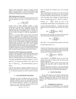 negative matrix factorization requires all entries of both
matrices to be non negative, i.e., the data is described by using
additive components only. In section 5 we show how to deal
with datasets with both positive and negative attributes.
NMF with Sparseness Constraint
Several measures for sparseness have been proposed. In this
work, the sparseness of a vector X of dimension n is given by
[8]:
( )
1
/ 2
−
− ∑∑=
n
xxn
X
ii
S
Usually, most of NMF algorithms produce a sparse
representation of the data. Such a representation encodes much
of the data using few active components. However, the
sparseness given by these techniques can be considered as a
side-effect rather than a controlled parameter, i.e., one cannot in
any way control the degree to which the representation is
sparse.
Our aim is to constrain NMF to find solutions with desired
degrees of sparseness. The sparseness constraint can be
imposed on either W or H or on both of them. For example, a
doctor analyzing a dataset that describes disease patterns, might
assume that most diseases are rare (hence sparse) but that each
disease can cause a large number of symptoms. Assuming that
symptoms make up the rows of her matrix and the columns
denote different individuals, in this case it is the coefficients
which should be sparse and the basis vectors unconstrained.
Throughout our work, we used the projected gradient descent
algorithm for NMF with sparseness constraints proposed in [8]
where we added the sparse constraint only on the H matrix.
Truncation on NMF with Sparseness Constraint
In order to control the degree of achievable data distortion, the
elements in the sparsified H matrix with values less than a
specified truncation threshold ε are truncated to zero.
Thus the overall data distortion can be summarized as follows:
(i) Perform sparsified NMF with sparse constraint hs on H to
obtain hSH (ii) Truncate the elements in hSH that are less
than ε to obtain ε,hSH . The perturbed dataset is given by
ε,hSWH .
Thus the new dataset is basically distorted twice by our
proposed algorithm that has three parameters: the reduced rank
m , the sparseness parameter hs and the truncation threshold
ε .
3. DATA DISTORTION MEASURES
Throughout this work, we adopt the same set of privacy
parameters proposed in [6]. The value difference (VD)
parameter is used as a measure for value difference after the
data distortion algorithm is applied to the original data
matrix. Let V and V denote the original and distorted data
matrices respectively. Then, VD is given by
||||/|||| VVVVD −= ,
where ||||⋅ denotes the Frobenius norm of the enclosed
argument.
After a data distortion, the order of the value of the data
elements also changes. Several metrics are used to measure
the position difference of the data elements. For a dataset V
with n data object and m attributes, let i
jRank denote the
rank (in ascending order) of the jth
element in attribute i.
Similarly, let i
jRank denote the rank of the
corresponding distorted element. The RP parameter is used
to measure the position difference. It indicates the average
change of rank for all attributes after distortion and is given
by
.
1
1 1
∑∑= =
−=
m
i
n
j
i
j
i
j RankRank
nm
RP
RK represents the percentage of elements that keeps their
rank in each column after distortion and is given by
∑∑= =
=
m
i
n
j
i
jRk
nm
RK
1 1
1
where 1=i
jRk If an element keeps its position in the order
of values, otherwise 0=i
jRk .
Similarly, the CP parameter is used to measure how the rank
of the average value of each attributes varies after the data
distortion. In particular, CP defines the change of rank of the
average value of the attributes and is given by
∑=
−=
m
i
ii RankVVRankVV
m
CP
1
1
,
where iRankVV , and iRankVV denote the rank of the
average value of the ith
attribute before and after the data
distortion, respectively.
Similar to RK, CK is used to measure the percentage of the
attributes that keep their ranks of average value after
distortion.
From the data privacy perspective, a good data distortion
algorithm should result in a high values for the RP and CP
parameters and low values for the RK and CK parameters.
4. UTILITY MEASURE
The data utility measures assess whether the dataset keeps
the performance of data mining techniques after the data
distortion. Throughout this work, we use the accuracy of a
simple K-nearest neighborhood (KNN) [11] as our data utility
measure.
5. EXPERIMENTAL RESULTS
In order to test the performance of our proposed
method, we conducted a series of experiments on some real
 