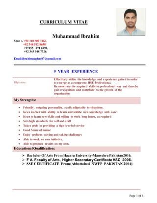 Page 1 of 4
CURRICULUM VITAE
Muhammad Ibrahim
Mob :- +92 310 509 7267.
+92 348 512 8658
+97155 871 6998,
+92 345 948 7326,
Email:ibrahimasghar87@gmail.com
9 YEAR EXPERIENCE
Objective:
Effectively utilize the knowledge and experience gained in order
to emerge as a competent HSE Professional.
Demonstrate the acquired skills in professional way and thereby
gain recognition and contribute to the growth of the
organization
My Strengths:
 Friendly, outgoing personality, easily adjustable to situations.
 Keen learner with ability to learn and imbibe new knowledge with ease.
 Keen to learn new skills and willing to work long hours, as required
 Sets high standards for self and staff
 Takes pride in providing a high level of service
 Good Sense of humor
 Enjoy problem solving and taking challenges
 Able to work on own initiative.
 Able to produce results on my own.
EducationalQualification:
 BachelorOf Arts From Hazara University-Mansehra Pakistan2016.
 F A. Faculty of Arts, Higher SecondaryCertificate HSC 2006.
 SSE CERTIFICATE From(Abbottabad NWFP PAKISTAN 2004)
 