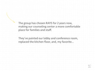 The group has chosen RAYS for 2 years now,
making our counseling center a more comfortable
place for families and staﬀ.
They’ve painted our lobby and conference room,
replaced the kitchen ﬂoor, and, my favorite…
pg. 3
2013
 