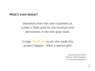 Donations from the café customers at
Luther’s Table paid for the furniture and
decorations in the new play room.
A huge to all who made this
project happen. What a special gift!
Jolene Bernhard, RAYS
Director of Development
& Community Relations
What’s even better?
thank you !
pg. 6
2013
 