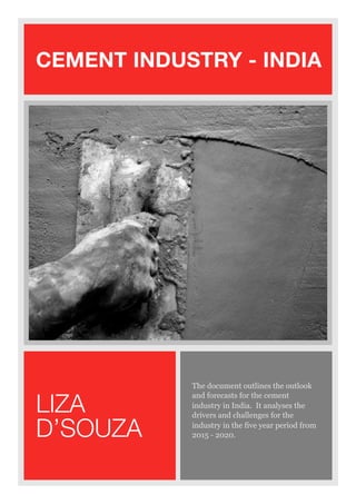 CEMENT INDUSTRY - INDIA
The document outlines the outlook
and forecasts for the cement
industry in India. It analyses the
drivers and challenges for the
industry in the five year period from
2015 - 2020.
LIZA
D’SOUZA
 