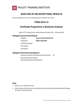 Doc No: R002 Analysis Of Delegate Final Results (symbol)
FACULTY TRAINING INSTITUTE
ANALYSIS OF DELEGATE FINAL RESULTS
We are pleased to confirm the following final results for the course
CPBA-2015-14
Certificate Programme in Business Analysis
held at FTI Training Centre, Johannesburg, October 2015 - February 2016.
Delegate Course Overall Result
Delegate: Shane Schofield (SCHS174)
ID Number: 840114 5050 086
Certificate Number:
Final Grade:
Final Result:
Delegate Performance Breakdown
Enterprise Analysis and Requirements Elicitation B
Requirements Specification
Class Participation and Attendance
Note
1. Results as at 7 December 2015.
2. Confirmation of these results may be obtained by contacting the Accreditations Manager
at Faculty Training Institute.
 