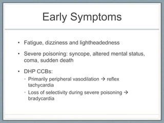 Early Symptoms
• Fatigue, dizziness and lightheadedness
• Severe poisoning: syncope, altered mental status,
coma, sudden death
• DHP CCBs:
• Primarily peripheral vasodilation  reflex
tachycardia
• Loss of selectivity during severe poisoning 
bradycardia
 