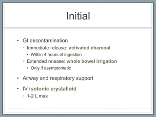 Initial
• GI decontamination
• Immediate release: activated charcoal
• Within 4 hours of ingestion
• Extended release: whole bowel irrigation
• Only if asymptomatic
• Airway and respiratory support
• IV isotonic crystalloid
• 1-2 L max
 