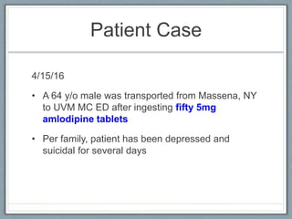 Patient Case
4/15/16
• A 64 y/o male was transported from Massena, NY
to UVM MC ED after ingesting fifty 5mg
amlodipine tablets
• Per family, patient has been depressed and
suicidal for several days
 