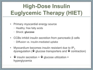 • Primary myocardial energy source
• Healthy: free fatty acids
• Shock: glucose
• CCBs inhibit insulin secretion from pancreatic β cells
• Diffusion vs. insulin-mediated uptake
• Myocardium becomes insulin resistant due to IP3
dysregulation ( glucose transporters and  contraction)
•  insulin secretion +  glucose utilization =
hyperglycemia
High-Dose Insulin
Euglycemic Therapy (HIET)
 