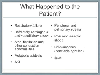 What Happened to the
Patient?
• Respiratory failure
• Refractory cardiogenic
and vasodilatory shock
• Atrial fibrillation and
other conduction
abnormalities
• Metabolic acidosis
• AKI
• Peripheral and
pulmonary edema
• Pneumonia/septic
shock
• Limb ischemia
(nonviable right leg)
• Ileus
 