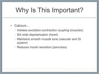 Why Is This Important?
• Calcium…
• Initiates excitation-contraction coupling (muscles)
• SA node depolarization (heart)
• Maintains smooth muscle tone (vascular and GI
system)
• Reduces insulin secretion (pancreas)
 