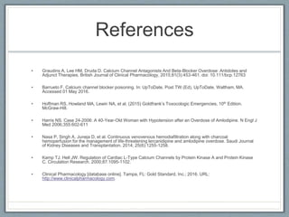 References
• Graudins A, Lee HM, Druda D. Calcium Channel Antagonists And Beta-Blocker Overdose: Antidotes and
Adjunct Therapies. British Journal of Clinical Pharmacology, 2015;81(3):453-461. doi: 10.111/bcp.12763
• Barrueto F. Calcium channel blocker poisoning. In: UpToDate, Post TW (Ed), UpToDate, Waltham, MA.
Accessed 01 May 2016.
• Hoffman RS, Howland MA, Lewin NA, et al. (2015) Goldfrank’s Toxocologic Emergencies, 10th Edition.
McGraw-Hill.
• Harris NS. Case 24-2006: A 40-Year-Old Woman with Hypotension after an Overdose of Amlodipine. N Engl J
Med 2006;355:602-611
• Nasa P, Singh A, Juneja D, et al. Continuous venovenous hemodiafiltration along with charcoal
hemoperfusion for the management of life-threatening lercanidipine and amlodipine overdose. Saudi Journal
of Kidney Diseases and Transplantation. 2014; 25(6):1255-1258.
• Kamp TJ, Hell JW. Regulation of Cardiac L-Type Calcium Channels by Protein Kinase A and Protein Kinase
C. Circulation Research. 2000;87:1095-1102.
• Clinical Pharmacology [database online]. Tampa, FL: Gold Standard, Inc.; 2016. URL:
http://www.clinicalpharmacology.com.
 