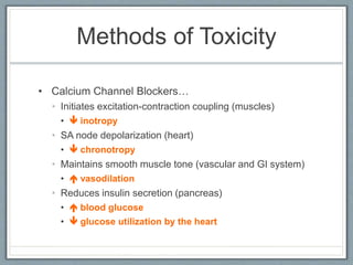 Methods of Toxicity
• Calcium Channel Blockers…
• Initiates excitation-contraction coupling (muscles)
•  inotropy
• SA node depolarization (heart)
•  chronotropy
• Maintains smooth muscle tone (vascular and GI system)
•  vasodilation
• Reduces insulin secretion (pancreas)
•  blood glucose
•  glucose utilization by the heart
 