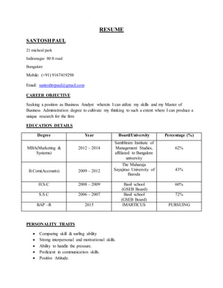 RESUME
SANTOSHPAUL
21 micheal park
Indiranagar 80 ft road
Bangalore
Mobile: (+91) 9167419298
Email: santoshtvpaul@gmail.com
CAREER OBJECTIVE
Seeking a position as Business Analyst wherein I can utilize my skills and my Master of
Business Administration degree to cultivate my thinking to such a extent where I can produce a
unique research for the firm
EDUCATION DETAILS
Degree Year Board/University Percentage (%)
MBA(Marketing &
Systems)
2012 – 2014
Sambhram Institute of
Management Studies,
affiliated to Bangalore
university
62%
B.Com(Accounts) 2009 – 2012
The Maharaja
Sayajirao University of
Baroda
43%
H.S.C 2008 – 2009 Basil school
(GSEB Board)
60%
S.S.C 2006 – 2007 Basil school
(GSEB Board)
72%
BAP –R 2015 IMARTICUS PURSUING
PERSONALITY TRAITS
 Comparing skill & surfing ability
 Strong interpersonal and motivational skills.
 Ability to handle the pressure.
 Proficient in communication skills.
 Positive Attitude.
 