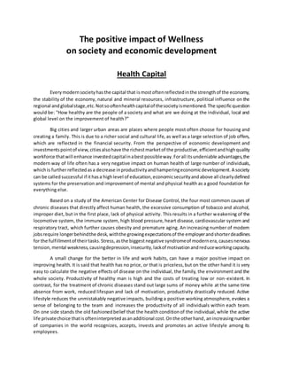 The positive impact of Wellness
on society and economic development
Health Capital
Everymodernsocietyhasthe capital that ismostoftenreflectedinthe strengthof the economy,
the stability of the economy, natural and mineral resources, infrastructure, political influence on the
regional andglobalstage,etc.Notsooftenhealthcapitalof thesocietyismentioned.The specificquestion
would be: "How healthy are the people of a society and what are we doing at the individual, local and
global level on the improvement of health?”
Big cities and larger urban areas are places where people most often choose for housing and
creating a family. This is due to a richer social and cultural life, as well as a large selection of job offers,
which are reflected in the financial security. From the perspective of economic development and
investmentspointof view, citiesalsohave the richestmarketof the productive,efficientandhighquality
workforce thatwill enhance investedcapitalinabestpossibleway.Forall itsundeniable advantages,the
modern way of life often has a very negative impact on human health of large number of individuals,
whichis furtherreflected asa decrease inproductivityandhamperingeconomicdevelopment.A society
can be calledsuccessful if ithasa highlevel of education,economicsecurityandabove all clearlydefined
systems for the preservation and improvement of mental and physical health as a good foundation for
everything else.
Based on a study of the American Center for Disease Control, the four most common causes of
chronic diseases that directly affect human health, the excessive consumption of tobacco and alcohol,
improper diet, but in the first place, lack of physical activity. This results in a further weakening of the
locomotive system, the immune system, high blood pressure, heart disease, cardiovascular system and
respiratory tract, which further causes obesity and premature aging. An increasing number of modern
jobsrequire longerbehindthe desk, withthe growingexpectationsof the employerandshorterdeadlines
for the fulfillmentof theirtasks.Stress, asthe biggestnegative syndromeof modernera, causesnervous
tension, mental weakness,causingdepression,insecurity,lackof motivationandreduceworkingcapacity.
A small change for the better in life and work habits, can have a major positive impact on
improving health. It is said that health has no price, or that is priceless,but on the other hand it is very
easy to calculate the negative effects of disease on the individual, the family, the environment and the
whole society. Productivity of healthy man is high and the costs of treating low or non-existent. In
contrast, for the treatment of chronic diseases stand out large sums of money while at the same time
absence from work, reduced lifespan and lack of motivation, productivity drastically reduced. Active
lifestyle reduces the unmistakably negative impacts, building a positive working atmosphere, evokes a
sense of belonging to the team and increases the productivity of all individuals within each team.
On one side stands the old fashionedbelief that the health conditionof the individual,while the active
life privatechoice thatisofteninterpretedasanadditional cost.Onthe otherhand,anincreasingnumber
of companies in the world recognizes, accepts, invests and promotes an active lifestyle among its
employees.
 