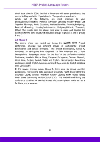 MEEA Project Language Report
10
which took place in 2014: the first in Wrexham with seven participants, the
second in Gwynedd with 12 participants. The questions posed were:
Which, out of the following, are most important to you:
Social/Leisure/Recreation; Personal Advocacy Services; Health/Fitness; Get
Together Mornings; Adult Education; Welfare/Benefits; Financial/Budgeting;
Personal Grooming; Housing/maintenance; Religious/Cultural; Transport;
Other? The results from this phase were used to guide and develop the
questions for the semi structured discussion groups in phases ii and iii groups
B and C.
2.5 Phase 2
The second phase was carried out during the NWREN MEEA Project
conference, amongst two different groups of participants: project
beneficiaries and service providers. The project beneficiaries, Group A,
numbered 30 participants from Gwynedd, 13 from Wrexham and 2 from
Denbighshire. Languages spoken “on the floor” at the conference included
Cantonese, Mandarin, Hakka, Malay, European Portuguese, German, Gujurati,
Hindi, Urdu, Punjabi, Swahili, Welsh and English. Not all project beneficiary
participants speak English, however, amongst those who do, English speaking
skills vary greatly.
In the service provider group, Group B, there were six service provider
participants, representing Betsi Cadwaladr University Health Board (BCUHB);
Gwynedd County Council; Wrexham County Council; North Wales Police;
North Wales Community Health Council (CIC). The method used during the
conference consisted of semi-structured discussion groups, each led by a
facilitator and a recorder.
 