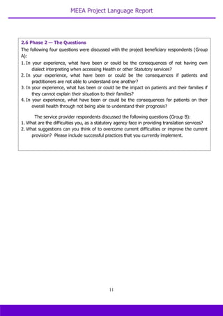 MEEA Project Language Report
11
2.6 Phase 2 — The Questions
The following four questions were discussed with the project beneficiary respondents (Group
A):
1. In your experience, what have been or could be the consequences of not having own
dialect interpreting when accessing Health or other Statutory services?
2. In your experience, what have been or could be the consequences if patients and
practitioners are not able to understand one another?
3. In your experience, what has been or could be the impact on patients and their families if
they cannot explain their situation to their families?
4. In your experience, what have been or could be the consequences for patients on their
overall health through not being able to understand their prognosis?
The service provider respondents discussed the following questions (Group B):
1. What are the difficulties you, as a statutory agency face in providing translation services?
2. What suggestions can you think of to overcome current difficulties or improve the current
provision? Please include successful practices that you currently implement.
 