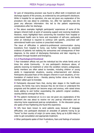 MEEA Project Language Report
13
iv Lack of interpreting provision was found to affect both in-treatment and
discharge aspects of the process, as evidenced by one participant’s disclosure.
While in hospital for an operation, she was not given any explanation of the
procedure she was about to undertake, nor, after her operation, was she
given any aftercare information: this led to the patient experiencing
complications after her discharge.
v The above examples highlight participants’ experiences of some of the
dangers inherent both at point of accessing support and receiving treatment.
However, many highlighted fears concerning the transition from hospital or
centre-based health care to home and resumption of self-care, particularly
when an individual is required to continue with specific, prescribed self-
administered health-care routines or prescribed medicines.
The issue of difficulties in patient-to-professional communication during
transitions from hospital to home, was further highlighted by anecdotal
evidence of patients not realising the seriousness and consequences of their
diagnosis, to the extent of discharging themselves and later requiring re-
admission through Accident and Emergency.
3.2.3 Psychological/Emotional
i Poor translation affects not just the individual but the whole family and at
times the whole Community. In one participant’s disclosure above, of
patients receiving no treatment or when the condition remains undiagnosed,
family members are often asked to translate, including children or young
adults in inappropriate situations, causing embarrassment and distress.
Participants discussed fears of the dangers inherent in such situations, of mis-
translation of medical terms – thereby placing further stress on the family
member called upon to translate.
ii Participants discussed fears that, during later stages in the health-care
process, the family may worry because they do not know or understand the
prognosis and the patient can become angry and anxious, with raised stress
levels adding to and further exacerbating the patient’s original condition,
causing distress amongst the family.
iii The patient mentioned at 3.2.2.iv was not given any explanations of the
treatment she was about to receive nor any post-op information and on
returning home experienced post-op complications. In the discussion group,
she spoke of how frightening she found this experience.
iv GPs have been known to send patients away because of language
difficulties: one participant disclosed an anecdote of patients having to go
“home” to their country of origin (in some cases, flying up to 6,000 miles) in
order to get consultation and appropriate treatment.
v Other participants spoke of their frustrations, fears and feelings of exclusion
 