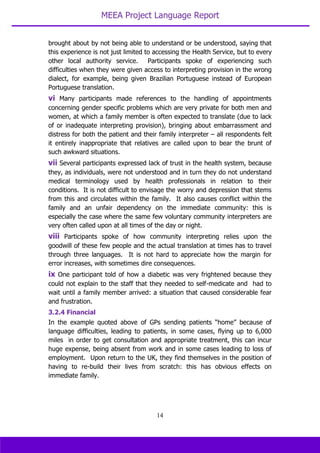 MEEA Project Language Report
14
brought about by not being able to understand or be understood, saying that
this experience is not just limited to accessing the Health Service, but to every
other local authority service. Participants spoke of experiencing such
difficulties when they were given access to interpreting provision in the wrong
dialect, for example, being given Brazilian Portuguese instead of European
Portuguese translation.
vi Many participants made references to the handling of appointments
concerning gender specific problems which are very private for both men and
women, at which a family member is often expected to translate (due to lack
of or inadequate interpreting provision), bringing about embarrassment and
distress for both the patient and their family interpreter – all respondents felt
it entirely inappropriate that relatives are called upon to bear the brunt of
such awkward situations.
vii Several participants expressed lack of trust in the health system, because
they, as individuals, were not understood and in turn they do not understand
medical terminology used by health professionals in relation to their
conditions. It is not difficult to envisage the worry and depression that stems
from this and circulates within the family. It also causes conflict within the
family and an unfair dependency on the immediate community: this is
especially the case where the same few voluntary community interpreters are
very often called upon at all times of the day or night.
viii Participants spoke of how community interpreting relies upon the
goodwill of these few people and the actual translation at times has to travel
through three languages. It is not hard to appreciate how the margin for
error increases, with sometimes dire consequences.
ix One participant told of how a diabetic was very frightened because they
could not explain to the staff that they needed to self-medicate and had to
wait until a family member arrived: a situation that caused considerable fear
and frustration.
3.2.4 Financial
In the example quoted above of GPs sending patients “home” because of
language difficulties, leading to patients, in some cases, flying up to 6,000
miles in order to get consultation and appropriate treatment, this can incur
huge expense, being absent from work and in some cases leading to loss of
employment. Upon return to the UK, they find themselves in the position of
having to re-build their lives from scratch: this has obvious effects on
immediate family.
 