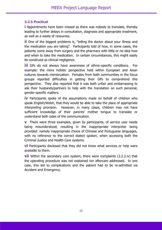 MEEA Project Language Report
15
3.2.5 Practical
i Appointments have been missed as there was nobody to translate, thereby
leading to further delays in consultation, diagnosis and appropriate treatment,
as well as a waste of resources.
ii One of the biggest problems is, “telling the doctor about your illness and
the medication you are taking”. Participants told of how, in some cases, the
patients come away from surgery and the pharmacy with little or no idea how
and when to take the medication. In certain circumstances, this might easily
be construed as clinical negligence.
iii GPs do not always have awareness of ethnic-specific conditions. For
example: the more holistic perspective held within European and Asian
cultures towards menstruation. Females from both communities in the focus
groups reported difficulties in getting their GPs to comprehend this
perspective. They also reported that it was both unfair and embarrassing to
ask their husbands/partners to help with the translation on such personal,
gender-specific matters.
iv Participants spoke of the assumptions made on behalf of children who
speak English/Welsh, that they would be able to take the place of appropriate
interpreting provision. However, in many cases, children may not have
sufficient knowledge of their parents’ mother tongue to translate or
understand both sides of the communication.
v There were three examples, given by participants, of service user needs
being misunderstood, resulting in the inappropriate interpreter being
provided: namely inappropriate choice of Chinese and Portuguese languages,
with no reference to the correct dialect spoken, when accessing both the
Criminal Justice and Health Care systems.
vi Participants disclosed that they did not know what services or help were
available to them.
vii Within the secondary care system, there were complaints (3.2.2.iv) that
the operating procedure was not explained nor aftercare addressed. In one
case, this led to complications and the patient had to be re-admitted via
Accident and Emergency.
 