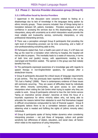 MEEA Project Language Report
16
3.3.1 Difficulties faced by Service Providers
i Uppermost in the discussion were concerns related to feeling at a
disadvantage due to lack of knowledge in the languages being spoken by
ethnic minority groups. These concerns included: fear of things being lost in
translation between GP, patient, translator. Providers expressed a lack of
confidence in accessing the services due to this disadvantage, when using
interpreters, along with uncertainty as to which interpreters would provide the
most reliable and trustworthy service, community interpreters, or only
professional interpreting services.
ii There was a perception amongst Group B participants that providing the
right level of interpreting provision can be time consuming, and a habit of
over-professionalising everything adds to this.
iii Participants stated that, from a health-care point of view, if a GP does not
flag up the need for a translator when referring to hospital, the hospital will
not be able to prepare. This inevitably leads to a waste of resources, in terms
of both time and (public) money, with appointments needing to be
rearranged and therefore wasted. The opinion in the group was that nobody
benefits from this.
iv The participants expressed awareness of a knowledge gap with regards to
speech therapy in non-English/Welsh speakers, for example after a
stroke/brain trauma.
v Group B participants discussed the critical issues of language requirements
at job centres. This has previously been reported by NWREN in the report,
“It’s Just a Feeling” (2008). There is contemporary evidence of these issues
still commonly occurring. They are aware of difficulties faced by individuals
from ethnic minority communities, not given access to own dialect
interpreters when visiting the Job Centre when trying to explain why they are
unable to work. Group B participants referred to how the Job Centre service
“being an insensitive service already”, becomes at times the focus of a
traumatic experience for ethnic minority elders who, not being able to
articulate the reasons behind their obstacles to work find themselves trapped
in difficult circumstances compounded by lack of financial support. Group B
participants believe there to be a correlation between poverty and not
obtaining what is needed and fulfilling the rights of (ethnic minority elder)
individuals.
vi Group B participants spoke of facing hidden dynamics when considering
interpreting provision – not just those of language, culture and gender
sensitivity but differences of dialect, education, and social class: all factors
which relate to the experience of using interpreters.
3.3 Phase 2 - Service Provider discussion group (Group B)
 