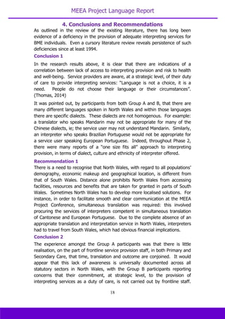 MEEA Project Language Report
18
As outlined in the review of the existing literature, there has long been
evidence of a deficiency in the provision of adequate interpreting services for
BME individuals. Even a cursory literature review reveals persistence of such
deficiencies since at least 1994.
Conclusion 1
In the research results above, it is clear that there are indications of a
correlation between lack of access to interpreting provision and risk to health
and well-being. Service providers are aware, at a strategic level, of their duty
of care to provide interpreting services: “Language is not a choice, it is a
need. People do not choose their language or their circumstances”.
(Thomas, 2014)
It was pointed out, by participants from both Group A and B, that there are
many different languages spoken in North Wales and within those languages
there are specific dialects. These dialects are not homogenous. For example:
a translator who speaks Mandarin may not be appropriate for many of the
Chinese dialects, ie; the service user may not understand Mandarin. Similarly,
an interpreter who speaks Brazilian Portuguese would not be appropriate for
a service user speaking European Portuguese. Indeed, throughout Phase 2,
there were many reports of a “one size fits all” approach to interpreting
provision, in terms of dialect, culture and ethnicity of interpreter offered.
Recommendation 1
There is a need to recognise that North Wales, with regard to all populations’
demography, economic makeup and geographical location, is different from
that of South Wales. Distance alone prohibits North Wales from accessing
facilities, resources and benefits that are taken for granted in parts of South
Wales. Sometimes North Wales has to develop more localised solutions. For
instance, in order to facilitate smooth and clear communication at the MEEA
Project Conference, simultaneous translation was required: this involved
procuring the services of interpreters competent in simultaneous translation
of Cantonese and European Portuguese. Due to the complete absence of an
appropriate translation and interpretation service in North Wales, interpreters
had to travel from South Wales, which had obvious financial implications.
Conclusion 2
The experience amongst the Group A participants was that there is little
realisation, on the part of frontline service provision staff, in both Primary and
Secondary Care, that time, translation and outcome are conjoined. It would
appear that this lack of awareness is universally documented across all
statutory sectors in North Wales, with the Group B participants reporting
concerns that their commitment, at strategic level, to the provision of
interpreting services as a duty of care, is not carried out by frontline staff.
4. Conclusions and Recommendations
 