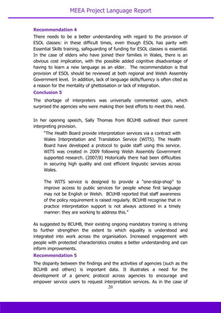 MEEA Project Language Report
20
Recommendation 4
There needs to be a better understanding with regard to the provision of
ESOL classes: in these difficult times, even though ESOL has parity with
Essential Skills training, safeguarding of funding for ESOL classes is essential.
In the case of elders who have joined their families in Wales, there is an
obvious cost implication, with the possible added cognitive disadvantage of
having to learn a new language as an elder. The recommendation is that
provision of ESOL should be reviewed at both regional and Welsh Assembly
Government level. In addition, lack of language skills/fluency is often cited as
a reason for the mentality of ghettoisation or lack of integration.
Conclusion 5
The shortage of interpreters was universally commented upon, which
surprised the agencies who were making their best efforts to meet this need.
In her opening speech, Sally Thomas from BCUHB outlined their current
interpreting provision.
“The Health Board provide interpretation services via a contract with
Wales Interpretation and Translation Service (WITS). The Health
Board have developed a protocol to guide staff using this service.
WITS was created in 2009 following Welsh Assembly Government
supported research. (2007/8) Historically there had been difficulties
in securing high quality and cost efficient linguistic services across
Wales.
The WITS service is designed to provide a "one-stop-shop" to
improve access to public services for people whose first language
may not be English or Welsh. BCUHB reported that staff awareness
of the policy requirement is raised regularly. BCUHB recognise that in
practice interpretation support is not always actioned in a timely
manner: they are working to address this.”
As suggested by BCUHB, their existing ongoing mandatory training is striving
to further strengthen the extent to which equality is understood and
integrated into work across the organisation. Increased engagement with
people with protected characteristics creates a better understanding and can
inform improvements.
Recommendation 5
The disparity between the findings and the activities of agencies (such as the
BCUHB and others) is important data. It illustrates a need for the
development of a generic protocol across agencies to encourage and
empower service users to request interpretation services. As in the case of
 