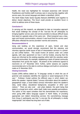 MEEA Project Language Report
21
Health, the need was highlighted for increased awareness with General
Practitioners and frontline staff in primary care in ensuring that, together with
service users, the correct language and dialect is identified. (2014)
The North Wales Public Sector Equality Network (NWPSEN) work together to
deliver shared objectives. This forum could provide an excellent forum in
which to address some of these issues.
Conclusion 6
In carrying out this research, we attempted to take an innovative approach
that would challenge the concept of the “one-size fits all” philosophy by
bringing together service users and service providers to discuss difficult issues
that stand on opposite sides of the same coin. What transpired was a clear,
open and honest communication, wherein it was found that the service users’
difficulties reflected the service providers’ worries and concerns.
Recommendation 6
Using and building on this experience of open, honest and clear
communication, we would strongly recommend that the statutory and
voluntary agencies tackle issues of lack of interpretation services in a joined-
up and unified fashion. This would involve all sectors under one united
agenda, with clear agreement on how it will be funded, ensuring that the
issues are informed by the existing expertise within both the voluntary sector
and local communities, for example; establishing a bank of trained community
interpreters from across the region. All present at the conference agreed to
reconvene on 11th
November 2015: further, earlier sessions are urgently
recommended prior to this date to continue dialogue and build on connections
made on 9th
December 2014.
Closing Comments
Crystal (1999) defines dialect as: “A language variety in which the use of
grammar and vocabulary identifies the regional or social background of the
user.” Professor Crystal outlines the different ways in which dialect can
define the speaker: regional dialect “conveys information about the speaker’s
geographical origin; a social dialect conveys information about the speaker’s
class, social status, educational background, occupation or other such
notions.” There are also rural and urban dialects: the point being that
dialect is a broad term which, within itself, holds many possible permutations.
The author of this report considers that this demonstrates the importance,
when giving BME elders language support in North Wales, of providing
appropriate own dialect interpreting services: the overwhelming message
from Group A participants was that “a one-size fits all philosophy is wholly
inappropriate” and indeed has long been out of date.
 