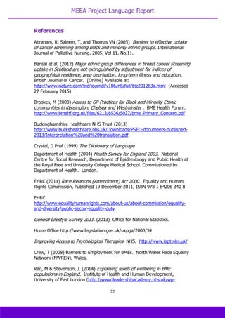 MEEA Project Language Report
22
References
Abraham, R, Saleem, T, and Thomas VN (2005) Barriers to effective uptake
of cancer screening among black and minority ethnic groups. International
Journal of Palliative Nursing, 2005, Vol 11, No.11.
Bansal et al, (2012) Major ethnic group differences in breast cancer screening
uptake in Scotland are not extinguished by adjustment for indices of
geographical residence, area deprivation, long-term illness and education.
British Journal of Cancer. [Online] Available at:
http://www.nature.com/bjc/journal/v106/n8/full/bjc201283a.html (Accessed
27 February 2015)
Brookes, M (2008) Access to GP Practices for Black and Minority Ethnic
communities in Kensington, Chelsea and Westminster . BME Health Forum.
http://www.bmehf.org.uk/files/6213/6536/5027/bme_Primary_Concern.pdf
Buckinghamshire Healthcare NHS Trust (2013)
http://www.buckshealthcare.nhs.uk/Downloads/PSED-documents-published-
2013/Interpretation%20and%20translation.pdf.
Crystal, D Prof (1999) The Dictionary of Language
Department of Health (2004) Health Survey for England 2003. National
Centre for Social Research, Department of Epidemiology and Public Health at
the Royal Free and University College Medical School. Commissioned by
Department of Health. London.
EHRC (2011) Race Relations (Amendment) Act 2000. Equality and Human
Rights Commission, Published 19 December 2011, ISBN 978 1 84206 340 8
EHRC
http://www.equalityhumanrights.com/about-us/about-commission/equality-
and-diversity/public-sector-equality-duty
General Lifestyle Survey 2011. (2013) Office for National Statistics.
Home Office http://www.legislation.gov.uk/ukpga/2000/34
Improving Access to Psychological Therapies NHS. http://www.iapt.nhs.uk/
Crew, T (2008) Barriers to Employment for BMEs. North Wales Race Equality
Network (NWREN), Wales.
Rao, M & Stevenson, J. (2014) Explaining levels of wellbeing in BME
populations in England. Institute of Health and Human Development,
University of East London (http://www.leadershipacademy.nhs.uk/wp-
 