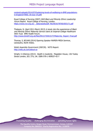 MEEA Project Language Report
23
content/uploads/2014/07/Explaining-levels-of-wellbeing-in-BME-populations-
in-England-FINAL-18-July-14.pdf)
Royal College of Nursing (2007) NHS Black and Minority Ethnic Leadership
Forum Report. Royal College of Nursing, London.
https://www.rcn.org.uk/__data/assets/pdf_file/0010/78760/003171.pdf
Thalassis, N. (April 2011-March 2013) A study into the experiences of Black
and Minority Ethnic Maternity Service Users at Imperial College Healthcare
NHS Trust. BME Health Forum.
http://www.bmehf.org.uk/files/9913/7304/2177/Maternity_Report_Final.pdf
Thomas, S, BCUHB (2014) Opening Speaker NWREN MEEA Seminar,
Llandudno, North Wales.
Welsh Assembly Government (2007/8). WITS Report:
http://wits.uk.com/about-us
Wright, S ©Demos (2013) Health in Austerity. Magdalen House, 136 Tooley
Street London, SE1 2TU, UK. ISBN 978-1-909037-42-7
Promoting Equality · challenging discrimination · upholding human rights
The Equality Centre, Bangor Road, Penmaenmawr, Conwy, LL34 6LF
Company No.:5843319 Charity Registration No.: 1116970
 