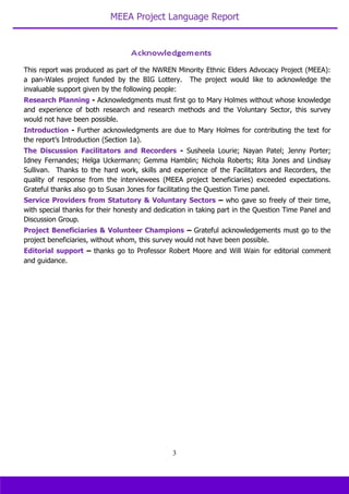 MEEA Project Language Report
3
This report was produced as part of the NWREN Minority Ethnic Elders Advocacy Project (MEEA):
a pan-Wales project funded by the BIG Lottery. The project would like to acknowledge the
invaluable support given by the following people:
Research Planning - Acknowledgments must first go to Mary Holmes without whose knowledge
and experience of both research and research methods and the Voluntary Sector, this survey
would not have been possible.
Introduction - Further acknowledgments are due to Mary Holmes for contributing the text for
the report’s Introduction (Section 1a).
The Discussion Facilitators and Recorders - Susheela Lourie; Nayan Patel; Jenny Porter;
Idney Fernandes; Helga Uckermann; Gemma Hamblin; Nichola Roberts; Rita Jones and Lindsay
Sullivan. Thanks to the hard work, skills and experience of the Facilitators and Recorders, the
quality of response from the interviewees (MEEA project beneficiaries) exceeded expectations.
Grateful thanks also go to Susan Jones for facilitating the Question Time panel.
Service Providers from Statutory & Voluntary Sectors – who gave so freely of their time,
with special thanks for their honesty and dedication in taking part in the Question Time Panel and
Discussion Group.
Project Beneficiaries & Volunteer Champions – Grateful acknowledgements must go to the
project beneficiaries, without whom, this survey would not have been possible.
Editorial support – thanks go to Professor Robert Moore and Will Wain for editorial comment
and guidance.
 