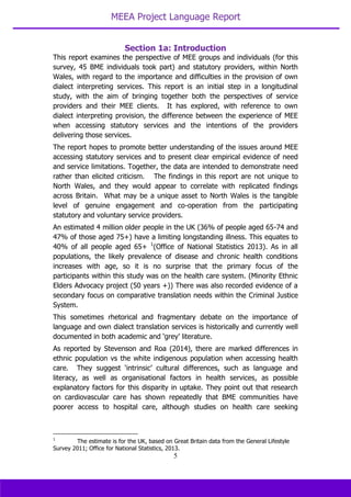 MEEA Project Language Report
5
Section 1a: Introduction
This report examines the perspective of MEE groups and individuals (for this
survey, 45 BME individuals took part) and statutory providers, within North
Wales, with regard to the importance and difficulties in the provision of own
dialect interpreting services. This report is an initial step in a longitudinal
study, with the aim of bringing together both the perspectives of service
providers and their MEE clients. It has explored, with reference to own
dialect interpreting provision, the difference between the experience of MEE
when accessing statutory services and the intentions of the providers
delivering those services.
The report hopes to promote better understanding of the issues around MEE
accessing statutory services and to present clear empirical evidence of need
and service limitations. Together, the data are intended to demonstrate need
rather than elicited criticism. The findings in this report are not unique to
North Wales, and they would appear to correlate with replicated findings
across Britain. What may be a unique asset to North Wales is the tangible
level of genuine engagement and co-operation from the participating
statutory and voluntary service providers.
An estimated 4 million older people in the UK (36% of people aged 65-74 and
47% of those aged 75+) have a limiting longstanding illness. This equates to
40% of all people aged 65+ 1
(Office of National Statistics 2013). As in all
populations, the likely prevalence of disease and chronic health conditions
increases with age, so it is no surprise that the primary focus of the
participants within this study was on the health care system. (Minority Ethnic
Elders Advocacy project (50 years +)) There was also recorded evidence of a
secondary focus on comparative translation needs within the Criminal Justice
System.
This sometimes rhetorical and fragmentary debate on the importance of
language and own dialect translation services is historically and currently well
documented in both academic and ‘grey’ literature.
As reported by Stevenson and Roa (2014), there are marked differences in
ethnic population vs the white indigenous population when accessing health
care. They suggest ‘intrinsic’ cultural differences, such as language and
literacy, as well as organisational factors in health services, as possible
explanatory factors for this disparity in uptake. They point out that research
on cardiovascular care has shown repeatedly that BME communities have
poorer access to hospital care, although studies on health care seeking
1
The estimate is for the UK, based on Great Britain data from the General Lifestyle
Survey 2011; Office for National Statistics, 2013.
 