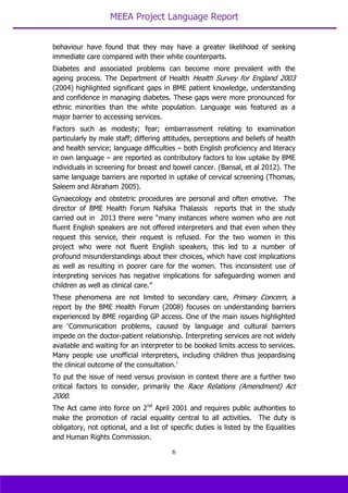 MEEA Project Language Report
6
behaviour have found that they may have a greater likelihood of seeking
immediate care compared with their white counterparts.
Diabetes and associated problems can become more prevalent with the
ageing process. The Department of Health Health Survey for England 2003
(2004) highlighted significant gaps in BME patient knowledge, understanding
and confidence in managing diabetes. These gaps were more pronounced for
ethnic minorities than the white population. Language was featured as a
major barrier to accessing services.
Factors such as modesty; fear; embarrassment relating to examination
particularly by male staff; differing attitudes, perceptions and beliefs of health
and health service; language difficulties – both English proficiency and literacy
in own language – are reported as contributory factors to low uptake by BME
individuals in screening for breast and bowel cancer. (Bansal, et al 2012). The
same language barriers are reported in uptake of cervical screening (Thomas,
Saleem and Abraham 2005).
Gynaecology and obstetric procedures are personal and often emotive. The
director of BME Health Forum Nafsika Thalassis reports that in the study
carried out in 2013 there were “many instances where women who are not
fluent English speakers are not offered interpreters and that even when they
request this service, their request is refused. For the two women in this
project who were not fluent English speakers, this led to a number of
profound misunderstandings about their choices, which have cost implications
as well as resulting in poorer care for the women. This inconsistent use of
interpreting services has negative implications for safeguarding women and
children as well as clinical care.”
These phenomena are not limited to secondary care, Primary Concern, a
report by the BME Health Forum (2008) focuses on understanding barriers
experienced by BME regarding GP access. One of the main issues highlighted
are ‘Communication problems, caused by language and cultural barriers
impede on the doctor-patient relationship. Interpreting services are not widely
available and waiting for an interpreter to be booked limits access to services.
Many people use unofficial interpreters, including children thus jeopardising
the clinical outcome of the consultation.’
To put the issue of need versus provision in context there are a further two
critical factors to consider, primarily the Race Relations (Amendment) Act
2000.
The Act came into force on 2nd
April 2001 and requires public authorities to
make the promotion of racial equality central to all activities. The duty is
obligatory, not optional, and a list of specific duties is listed by the Equalities
and Human Rights Commission.
 