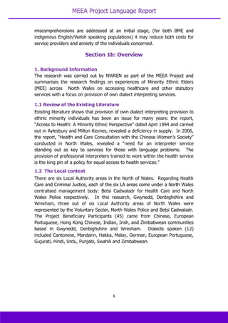 MEEA Project Language Report
8
miscomprehensions are addressed at an initial stage, (for both BME and
indigenous English/Welsh speaking populations) it may reduce both costs for
service providers and anxiety of the individuals concerned.
1. Background Information
The research was carried out by NWREN as part of the MEEA Project and
summarises the research findings on experiences of Minority Ethnic Elders
(MEE) across North Wales on accessing healthcare and other statutory
services with a focus on provision of own dialect interpreting services.
1.1 Review of the Existing Literature
Existing literature shows that provision of own dialect interpreting provision to
ethnic minority individuals has been an issue for many years: the report,
“Access to Health: A Minority Ethnic Perspective” dated April 1994 and carried
out in Aylesbury and Milton Keynes, revealed a deficiency in supply. In 2006,
the report, “Health and Care Consultation with the Chinese Women’s Society”
conducted in North Wales, revealed a “need for an interpreter service
standing out as key to services for those with language problems. The
provision of professional interpreters trained to work within the health service
is the king pin of a policy for equal access to health services.”
1.2 The Local context
There are six Local Authority areas in the North of Wales. Regarding Health
Care and Criminal Justice, each of the six LA areas come under a North Wales
centralised management body: Betsi Cadwaladr for Health Care and North
Wales Police respectively. In this research, Gwynedd, Denbighshire and
Wrexham, three out of six Local Authority areas of North Wales were
represented by the Voluntary Sector, North Wales Police and Betsi Cadwaladr.
The Project Beneficiary Participants (45) came from Chinese, European
Portuguese, Hong Kong Chinese, Indian, Irish, and Zimbabwean communities
based in Gwynedd, Denbighshire and Wrexham. Dialects spoken (12)
included Cantonese, Mandarin, Hakka, Malay, German, European Portuguese,
Gujurati, Hindi, Urdu, Punjabi, Swahili and Zimbabwean.
Section 1b: Overview
 