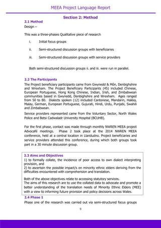 MEEA Project Language Report
9
2.1 Method
Design –
This was a three-phases Qualitative piece of research
i. Initial focus groups
ii. Semi-structured discussion groups with beneficiaries
iii. Semi-structured discussion groups with service providers
Both semi-structured discussion groups ii. and iii. were run in parallel.
2.2 The Participants
The Project beneficiary participants came from Gwynedd & Môn, Denbighshire
and Wrexham. The Project Beneficiary Participants (45) included Chinese,
European Portuguese, Hong Kong Chinese, Indian, Irish, and Zimbabwean
communities based in Gwynedd, Denbighshire and Wrexham. Ages ranged
from 50 to 80. Dialects spoken (12) included Cantonese, Mandarin, Hakka,
Malay, German, European Portuguese, Gujurati, Hindi, Urdu, Punjabi, Swahili
and Zimbabwean.
Service providers represented came from the Voluntary Sector, North Wales
Police and Betsi Cadwaladr University Hospital (BCUHB).
For the first phase, contact was made through monthly NWREN MEEA project
Advocafé meetings. Phase 2 took place at the 2014 NWREN MEEA
conference, held at a central location in Llandudno. Project beneficiaries and
service providers attended this conference, during which both groups took
part in a 30 minute discussion group.
2.4 Phase 1
Phase one of the research was carried out via semi-structured focus groups
2.3 Aims and Objectives
1) to formally collate, the incidence of poor access to own dialect interpreting
provision, and
2) to ascertain the possible impact/s on minority ethnic elders deriving from the
difficulties encountered with comprehension and translation.
Both of the above objectives relate to accessing statutory services.
The aims of this research are to use the collated data to advocate and promote a
better understanding of the translation needs of Minority Ethnic Elders (MEE)
with a view to informing future provision and policy decisions across Wales.
Section 2: Method
 