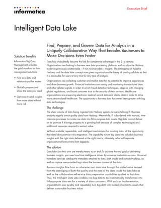 Executive Brief
Intelligent Data Lake
Find, Prepare, and Govern Data for Analysis in a
Uniquely Collaborative Way That Enables Businesses to
Make Decisions Even Faster
Data has undoubtedly become the fuel for competitive advantage in the 21st century.
Organizations are looking to harness new data processing platforms such as Apache Hadoop
to derive previously unattainable—if not inconceivable—insights. The emergence of Apache
Hadoop and the data lake concept now gives organizations the luxury of pooling all data so that
it is accessible for users at any time for any type of analysis.
Organizations are collecting customer and market data for its potential to improve experiences
and drive business growth. Financial institutions are saving and monitoring transactional data
and other related signals in order to enrich fraud detection techniques, keep up with changing
global regulations, and boost consumer trust in the security of their services. Healthcare
organizations are preserving electronic medical record data and claims data in order to drive
more personalized healthcare. The opportunity to harness data has never been greater with big
data technologies.
The challenge
The sheer volume of data being ingested into Hadoop systems is overwhelming IT. Business
analysts eagerly await quality data from Hadoop. Meanwhile, IT is burdened with manual, time-
intensive processes to curate raw data into fit-for-purpose data assets. Big data cannot deliver
on its promise if it brings progress to a grinding halt because of complex technologies and
additional resources required to extract value.
Without scalable, repeatable, and intelligent mechanisms for curating data, all the opportunity
that data lakes promise risks stagnation. The capability to turn big data into valuable business
insights with the right data delivered at the right time is, ultimately, what will separate
organizational forerunners from laggards.
The solution
Data lakes on their own are merely means to an end. To achieve the end goal of delivering
business insights, you need machine intelligence driven by universal metadata services. Universal
metadata services catalog the metadata attached to data, both inside and outside Hadoop, as
well as capture user-provided tags about the business context of the data.
Business insights flow from an otherwise inert data lake through the added value derived
from the cataloging of both the quality and the state of the data inside the data lake as
well as the collaborative self-service data preparation capabilities applied to that data.
Thus, the Intelligent Data Lake enables raw big data to be systematically transformed into
fit-for-purpose data sets for a variety of data consumers. With such an implementation,
organizations can quickly and repeatably turn big data into trusted information assets that
deliver sustainable business value.
Solution Benefits
Informatica Big Data
Management provides
the gold standard in data
management solutions
•	 Find any data and
relationships that matter
•	 Quickly prepare and
share the data you need
•	 Get more trusted insights
from more data without
more risk
 