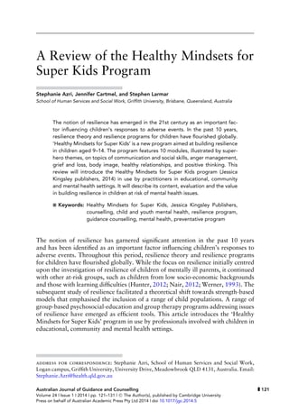 A Review of the Healthy Mindsets for
Super Kids Program
Stephanie Azri, Jennifer Cartmel, and Stephen Larmar
School of Human Services and Social Work, Grifﬁth University, Brisbane, Queensland, Australia
The notion of resilience has emerged in the 21st century as an important fac-
tor inﬂuencing children’s responses to adverse events. In the past 10 years,
resilience theory and resilience programs for children have ﬂourished globally.
‘Healthy Mindsets for Super Kids’ is a new program aimed at building resilience
in children aged 9–14. The program features 10 modules, illustrated by super-
hero themes, on topics of communication and social skills, anger management,
grief and loss, body image, healthy relationships, and positive thinking. This
review will introduce the Healthy Mindsets for Super Kids program (Jessica
Kingsley publishers, 2014) in use by practitioners in educational, community
and mental health settings. It will describe its content, evaluation and the value
in building resilience in children at risk of mental health issues.
Keywords: Healthy Mindsets for Super Kids, Jessica Kingsley Publishers,
counselling, child and youth mental health, resilience program,
guidance counselling, mental health, preventative program
The notion of resilience has garnered signiﬁcant attention in the past 10 years
and has been identiﬁed as an important factor inﬂuencing children’s responses to
adverse events. Throughout this period, resilience theory and resilience programs
for children have ﬂourished globally. While the focus on resilience initially centred
upon the investigation of resilience of children of mentally ill parents, it continued
with other at-risk groups, such as children from low socio-economic backgrounds
and those with learning difﬁculties (Hunter, 2012; Nair, 2012; Werner, 1993). The
subsequent study of resilience facilitated a theoretical shift towards strength-based
models that emphasised the inclusion of a range of child populations. A range of
group-based psychosocial-education and group therapy programs addressing issues
of resilience have emerged as efﬁcient tools. This article introduces the ‘Healthy
Mindsets for Super Kids’ program in use by professionals involved with children in
educational, community and mental health settings.
address for correspondence: Stephanie Azri, School of Human Services and Social Work,
Logan campus, Grifﬁth University, University Drive, Meadowbrook QLD 4131, Australia. Email:
Stephanie.Azri@health.qld.gov.au
Australian Journal of Guidance and Counselling 121
Volume 24 | Issue 1 | 2014 | pp. 121–131 | C The Author(s), published by Cambridge University
Press on behalf of Australian Academic Press Pty Ltd 2014 | doi 10.1017/jgc.2014.5
 