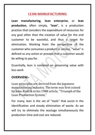 Lean manufacturing, lean enterprise, or lean
production, often simply, "lean", is a production
practice that considers the expenditure of resources for
any goal other than the creation of value for the end
customer to be wasteful, and thus a target for
elimination. Working from the perspective of the
customer who consumes a product or service, "value" is
defined as any action or process that a customer would
be willing to pay for.
Essentially, lean is centered on preserving value with
less work
OVERVIEW:-
Lean principles are derivedfrom the Japanese
manufacturing industry. Theterm was first coined
by John Krafcik in his 1988 article, "Triumph of the
Lean Production System,"
For many, lean is the set of "tools" that assist in the
identification and steady elimination of waste. As we
will try to eliminate the wastage simultaneously the
production time and cost are reduced.
 