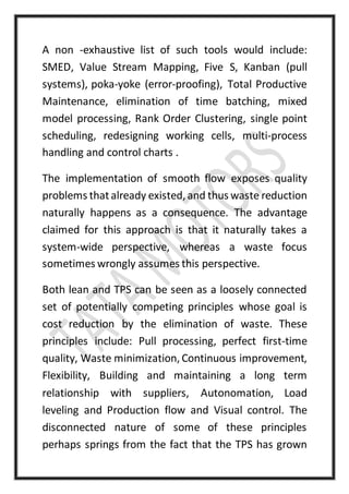 A non -exhaustive list of such tools would include:
SMED, Value Stream Mapping, Five S, Kanban (pull
systems), poka-yoke (error-proofing), Total Productive
Maintenance, elimination of time batching, mixed
model processing, Rank Order Clustering, single point
scheduling, redesigning working cells, multi-process
handling and control charts .
The implementation of smooth flow exposes quality
problems thatalready existed, and thus waste reduction
naturally happens as a consequence. The advantage
claimed for this approach is that it naturally takes a
system-wide perspective, whereas a waste focus
sometimes wrongly assumes this perspective.
Both lean and TPS can be seen as a loosely connected
set of potentially competing principles whose goal is
cost reduction by the elimination of waste. These
principles include: Pull processing, perfect first-time
quality, Waste minimization, Continuous improvement,
Flexibility, Building and maintaining a long term
relationship with suppliers, Autonomation, Load
leveling and Production flow and Visual control. The
disconnected nature of some of these principles
perhaps springs from the fact that the TPS has grown
 