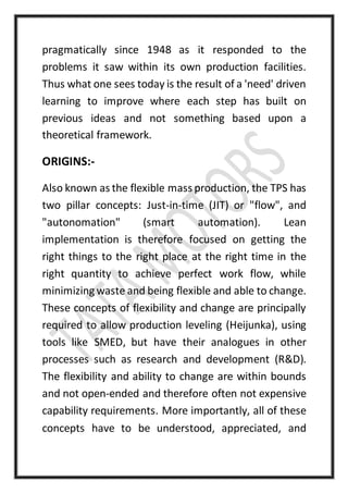 pragmatically since 1948 as it responded to the
problems it saw within its own production facilities.
Thus what one sees today is the result of a 'need' driven
learning to improve where each step has built on
previous ideas and not something based upon a
theoretical framework.
ORIGINS:-
Also known as the flexible mass production, the TPS has
two pillar concepts: Just-in-time (JIT) or "flow", and
"autonomation" (smart automation). Lean
implementation is therefore focused on getting the
right things to the right place at the right time in the
right quantity to achieve perfect work flow, while
minimizing waste and being flexible and able to change.
These concepts of flexibility and change are principally
required to allow production leveling (Heijunka), using
tools like SMED, but have their analogues in other
processes such as research and development (R&D).
The flexibility and ability to change are within bounds
and not open-ended and therefore often not expensive
capability requirements. More importantly, all of these
concepts have to be understood, appreciated, and
 